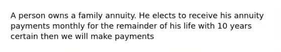 A person owns a family annuity. He elects to receive his annuity payments monthly for the remainder of his life with 10 years certain then we will make payments