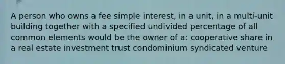 A person who owns a fee simple interest, in a unit, in a multi-unit building together with a specified undivided percentage of all common elements would be the owner of a: cooperative share in a real estate investment trust condominium syndicated venture