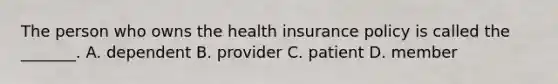 The person who owns the health insurance policy is called the​ _______. A. dependent B. provider C. patient D. member