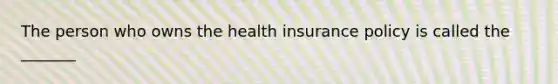 The person who owns the health insurance policy is called the​ _______