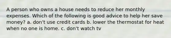 A person who owns a house needs to reduce her monthly expenses. Which of the following is good advice to help her save money? a. don't use credit cards b. lower the thermostat for heat when no one is home. c. don't watch tv