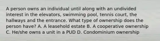 A person owns an individual until along with an undivided interest in the elevators, swimming pool, tennis court, the hallways and the entrance. What type of ownership does the person have? A. A leasehold estate B. A cooperative ownership C. He/she owns a unit in a PUD D. Condominium ownership