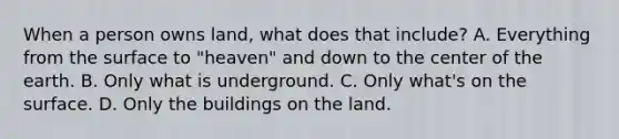 When a person owns land, what does that include? A. Everything from the surface to "heaven" and down to the center of the earth. B. Only what is underground. C. Only what's on the surface. D. Only the buildings on the land.