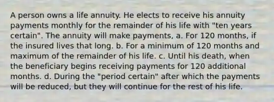 A person owns a life annuity. He elects to receive his annuity payments monthly for the remainder of his life with "ten years certain". The annuity will make payments, a. For 120 months, if the insured lives that long. b. For a minimum of 120 months and maximum of the remainder of his life. c. Until his death, when the beneficiary begins receiving payments for 120 additional months. d. During the "period certain" after which the payments will be reduced, but they will continue for the rest of his life.