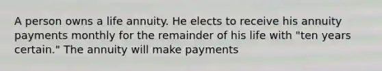 A person owns a life annuity. He elects to receive his annuity payments monthly for the remainder of his life with "ten years certain." The annuity will make payments