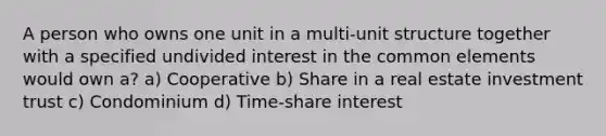 A person who owns one unit in a multi-unit structure together with a specified undivided interest in the common elements would own a? a) Cooperative b) Share in a real estate investment trust c) Condominium d) Time-share interest