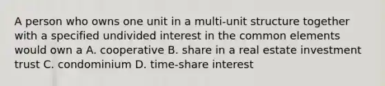 A person who owns one unit in a multi-unit structure together with a specified undivided interest in the common elements would own a A. cooperative B. share in a real estate investment trust C. condominium D. time-share interest