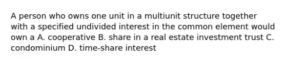 A person who owns one unit in a multiunit structure together with a specified undivided interest in the common element would own a A. cooperative B. share in a real estate investment trust C. condominium D. time-share interest