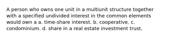 A person who owns one unit in a multiunit structure together with a specified undivided interest in the common elements would own a a. time-share interest. b. cooperative. c. condominium. d. share in a real estate investment trust.