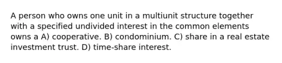 A person who owns one unit in a multiunit structure together with a specified undivided interest in the common elements owns a A) cooperative. B) condominium. C) share in a real estate investment trust. D) time-share interest.