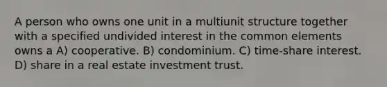 A person who owns one unit in a multiunit structure together with a specified undivided interest in the common elements owns a A) cooperative. B) condominium. C) time-share interest. D) share in a real estate investment trust.