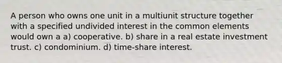 A person who owns one unit in a multiunit structure together with a specified undivided interest in the common elements would own a a) cooperative. b) share in a real estate investment trust. c) condominium. d) time-share interest.