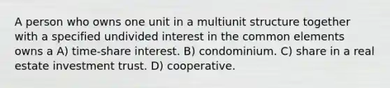 A person who owns one unit in a multiunit structure together with a specified undivided interest in the common elements owns a A) time-share interest. B) condominium. C) share in a real estate investment trust. D) cooperative.