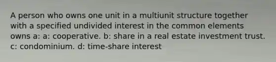 A person who owns one unit in a multiunit structure together with a specified undivided interest in the common elements owns a: a: cooperative. b: share in a real estate investment trust. c: condominium. d: time-share interest