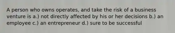 A person who owns operates, and take the risk of a business venture is a.) not directly affected by his or her decisions b.) an employee c.) an entrepreneur d.) sure to be successful