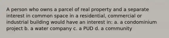 A person who owns a parcel of real property and a separate interest in common space in a residential, commercial or industrial building would have an interest in: a. a condominium project b. a water company c. a PUD d. a community