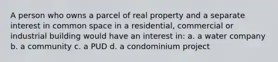 A person who owns a parcel of real property and a separate interest in common space in a residential, commercial or industrial building would have an interest in: a. a water company b. a community c. a PUD d. a condominium project