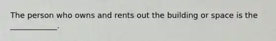 The person who owns and rents out the building or space is the ____________.