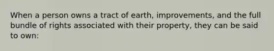 When a person owns a tract of earth, improvements, and the full bundle of rights associated with their property, they can be said to own: