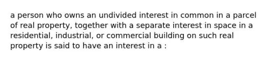 a person who owns an undivided interest in common in a parcel of real property, together with a separate interest in space in a residential, industrial, or commercial building on such real property is said to have an interest in a :