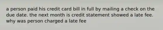 a person paid his credit card bill in full by mailing a check on the due date. the next month is credit statement showed a late fee. why was person charged a late fee