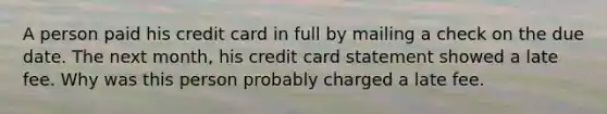 A person paid his credit card in full by mailing a check on the due date. The next month, his credit card statement showed a late fee. Why was this person probably charged a late fee.