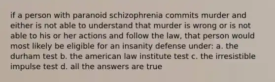 if a person with paranoid schizophrenia commits murder and either is not able to understand that murder is wrong or is not able to his or her actions and follow the law, that person would most likely be eligible for an insanity defense under: a. the durham test b. the american law institute test c. the irresistible impulse test d. all the answers are true