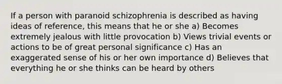 If a person with paranoid schizophrenia is described as having ideas of reference, this means that he or she a) Becomes extremely jealous with little provocation b) Views trivial events or actions to be of great personal significance c) Has an exaggerated sense of his or her own importance d) Believes that everything he or she thinks can be heard by others