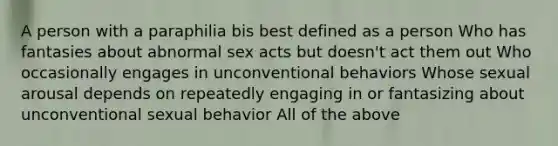 A person with a paraphilia bis best defined as a person Who has fantasies about abnormal sex acts but doesn't act them out Who occasionally engages in unconventional behaviors Whose sexual arousal depends on repeatedly engaging in or fantasizing about unconventional sexual behavior All of the above