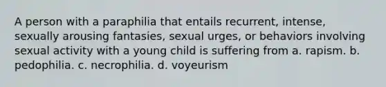 A person with a paraphilia that entails recurrent, intense, sexually arousing fantasies, sexual urges, or behaviors involving sexual activity with a young child is suffering from a. rapism. b. pedophilia. c. necrophilia. d. voyeurism