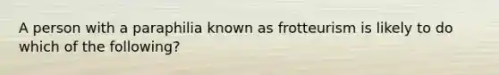 A person with a paraphilia known as frotteurism is likely to do which of the following?