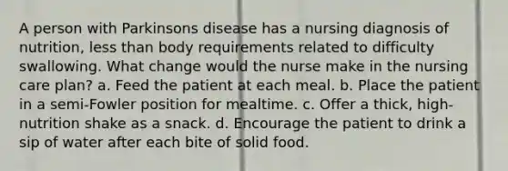 A person with Parkinsons disease has a nursing diagnosis of nutrition, less than body requirements related to difficulty swallowing. What change would the nurse make in the nursing care plan? a. Feed the patient at each meal. b. Place the patient in a semi-Fowler position for mealtime. c. Offer a thick, high-nutrition shake as a snack. d. Encourage the patient to drink a sip of water after each bite of solid food.