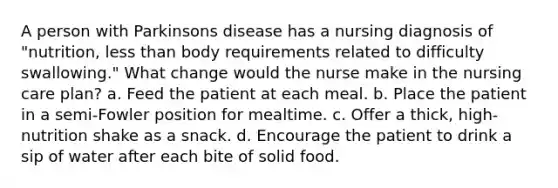 A person with Parkinsons disease has a nursing diagnosis of "nutrition, less than body requirements related to difficulty swallowing." What change would the nurse make in the nursing care plan? a. Feed the patient at each meal. b. Place the patient in a semi-Fowler position for mealtime. c. Offer a thick, high-nutrition shake as a snack. d. Encourage the patient to drink a sip of water after each bite of solid food.