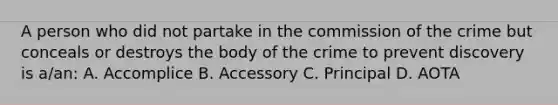 A person who did not partake in the commission of the crime but conceals or destroys the body of the crime to prevent discovery is a/an: A. Accomplice B. Accessory C. Principal D. AOTA