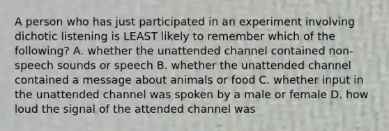 A person who has just participated in an experiment involving dichotic listening is LEAST likely to remember which of the following? A. whether the unattended channel contained non-speech sounds or speech B. whether the unattended channel contained a message about animals or food C. whether input in the unattended channel was spoken by a male or female D. how loud the signal of the attended channel was