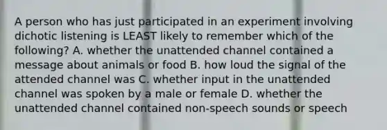 A person who has just participated in an experiment involving dichotic listening is LEAST likely to remember which of the following? A. whether the unattended channel contained a message about animals or food B. how loud the signal of the attended channel was C. whether input in the unattended channel was spoken by a male or female D. whether the unattended channel contained non-speech sounds or speech