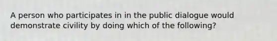 A person who participates in in the public dialogue would demonstrate civility by doing which of the following?