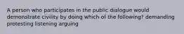 A person who participates in the public dialogue would demonstrate civility by doing which of the following? demanding protesting listening arguing