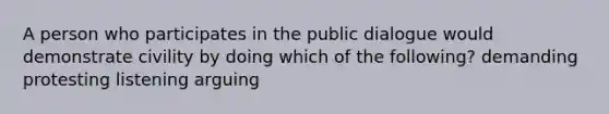 A person who participates in the public dialogue would demonstrate civility by doing which of the following? demanding protesting listening arguing