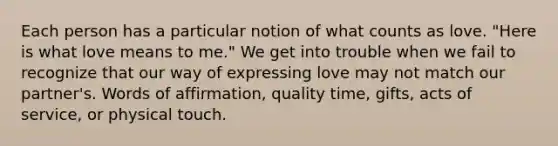 Each person has a particular notion of what counts as love. "Here is what love means to me." We get into trouble when we fail to recognize that our way of expressing love may not match our partner's. Words of affirmation, quality time, gifts, acts of service, or physical touch.