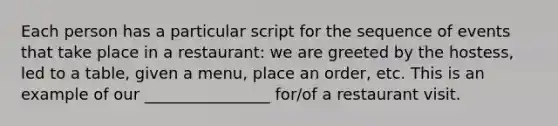 Each person has a particular script for the sequence of events that take place in a restaurant: we are greeted by the hostess, led to a table, given a menu, place an order, etc. This is an example of our ________________ for/of a restaurant visit.