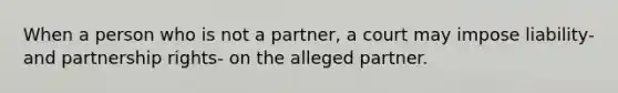 When a person who is not a partner, a court may impose liability- and partnership rights- on the alleged partner.