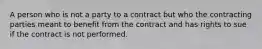 A person who is not a party to a contract but who the contracting parties meant to benefit from the contract and has rights to sue if the contract is not performed.