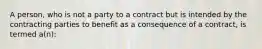 A person, who is not a party to a contract but is intended by the contracting parties to benefit as a consequence of a contract, is termed a(n):