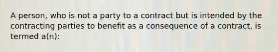 A person, who is not a party to a contract but is intended by the contracting parties to benefit as a consequence of a contract, is termed a(n):