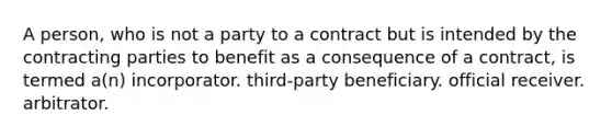 A person, who is not a party to a contract but is intended by the contracting parties to benefit as a consequence of a contract, is termed a(n) incorporator. third-party beneficiary. official receiver. arbitrator.