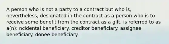 A person who is not a party to a contract but who is, nevertheless, designated in the contract as a person who is to receive some benefit from the contract as a gift, is referred to as a(n): ncidental beneficiary. creditor beneficiary. assignee beneficiary. donee beneficiary.