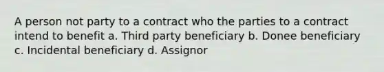 A person not party to a contract who the parties to a contract intend to benefit a. Third party beneficiary b. Donee beneficiary c. Incidental beneficiary d. Assignor