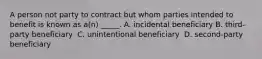 A person not party to contract but whom parties intended to benefit is known as a(n) _____.​ ​A. incidental beneficiary B. third-party beneficiary ​ C. unintentional beneficiary ​ D. second-party beneficiary