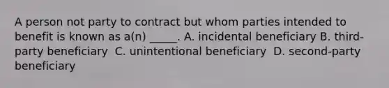 A person not party to contract but whom parties intended to benefit is known as a(n) _____.​ ​A. incidental beneficiary B. third-party beneficiary ​ C. unintentional beneficiary ​ D. second-party beneficiary